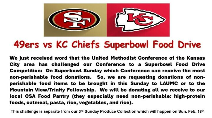 We just received word that the United Methodist Conference of the Kansas City area has challenged our Conference to a “Super Game Sunday” Football Food Drive Competition: On “Super Game Sunday,” which Conference can receive the most non-perishable food donations. So, we request donations of non-perishable food items to be brought to LAUMC or the Mountain View/Trinity Fellowship this Sunday. We will be donating all we receive to our local CSA Food Pantry (they especially need non-perishable: high-protein foods, oatmeal, pasta, rice, vegetables, and rice). This challenge is separate from our 3rd Sunday Produce Collection, which will happen on Sun. Feb. 18th