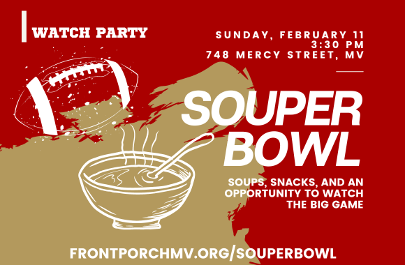 Watch Party Sunday, February 11 at 3:30 pm 748 Mercy Street, MV SOUPER BOWL Soups, snacks, and an opportunity to watch the big game. frontporchmv.org/souperbowl