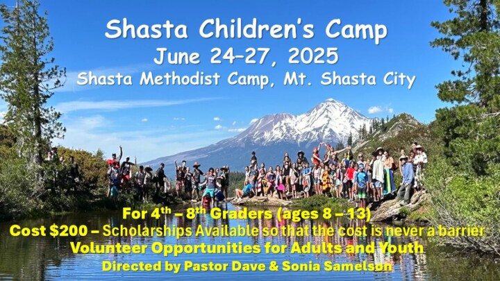 Shasta Children's Camp June 24-27, 2025 Shasta Methodist Camp, Mt. Shasta City For 4th - 8th Graders (ages 8 - 13) Cost $200 - Scholarships Available so that the cost is never a barrier Volunteer Opportunities for Adults and Youth Directed by Pastor Dave & Sonia Samelson