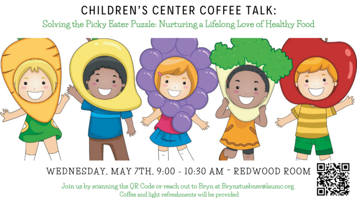 CHILDREN'S CENTER COFFEE TALK: Solving the Picky Eater Puzzle: Nurturing a Lifelong Love of Healthy Food WEDNESDAY, MAY 7TH, 9:00 - 10:30 AM - REDWOOD ROOM Join us by scanning the QR Code or reach out to Bryn at Brynstuebner@laumc.org Coffee and light refreshments will be provided