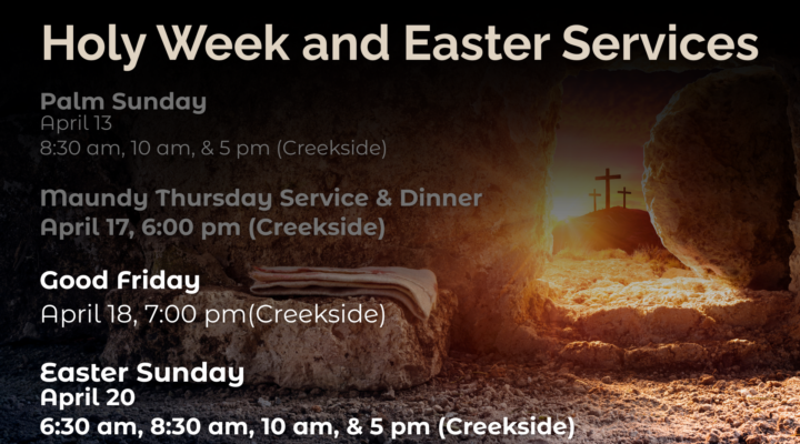 Holy Week and Easter Services Palm Sunday April 13 8:30 am, 10 am, & 5 pm (Creekside) Good Friday April 18, 7:00 pm(Creekside) Easter Sunday April 20 6:30 am, 8:30 am, 10 am, & 5 pm (Creekside)
